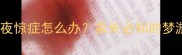 3-12岁儿童夜惊症怎么办家长必知的梦游应对指南