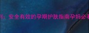 Fancl孕妇专用系列安全有效的孕期护肤指南孕妈必看成分与使用技巧