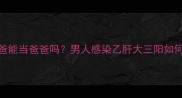 小三阳爸爸能当爸爸吗男人感染乙肝大三阳如何科学备孕