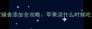 1-6月宝宝辅食添加全攻略苹果泥什么时候吃最科学