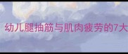 宝宝腿麻无力怎么办幼儿腿抽筋与肌肉疲劳的7大原因及家庭护理指南