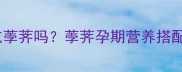 孕妇初期可以吃荸荠吗荸荠孕期营养搭配与食用禁忌全