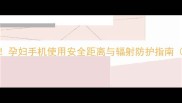 孕期护眼必看孕妇手机使用安全距离与辐射防护指南附护眼小技巧