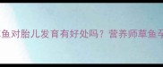 孕期必看吃草鱼对胎儿发育有好处吗营养师草鱼孕期食用全攻略