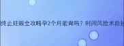 孕早期终止妊娠全攻略孕2个月能做吗时间风险术后护理全