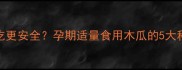 孕期木瓜怎么吃更安全孕期适量食用木瓜的5大科学建议及禁忌