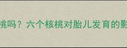 孕妇能喝六个核桃吗六个核桃对胎儿发育的影响及科学饮用指南