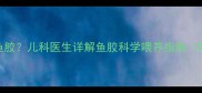 多大的小孩可以吃鱼胶儿科医生详解鱼胶科学喂养指南附6-12岁食补方案