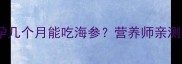 孕期必看怀孕几个月能吃海参营养师亲测的食用指南