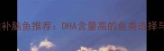六个月宝宝最佳补脑鱼推荐DHA含量高的鱼类选择与科学喂养指南