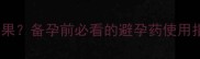 避孕药吃错了会有什么后果备孕前必看的避孕药使用指南附详细补救方案