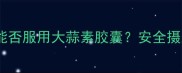孕期保健必知孕妇能否服用大蒜素胶囊安全摄入指南与注意事项全