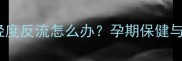孕妇肺动脉瓣轻度反流怎么办孕期保健与胎儿健康指南