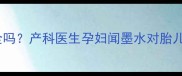 孕晚期闻墨水味安全吗产科医生孕妇闻墨水对胎儿的影响及应对措施