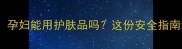 孕期护肤必看孕妇能用护肤品吗这份安全指南让你安心变美