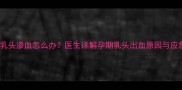 警惕孕妇乳头渗血怎么办医生详解孕期乳头出血原因与应急处理指南