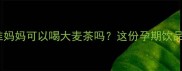 孕期必看准妈妈可以喝大麦茶吗这份孕期饮品指南请收好