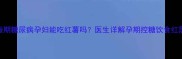 妊娠期糖尿病孕妇能吃红薯吗医生详解孕期控糖饮食红黑榜