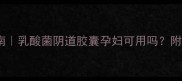 孕期阴道炎自救指南乳酸菌阴道胶囊孕妇可用吗附安全使用全攻略