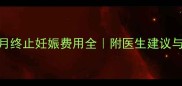 怀孕5个月终止妊娠费用全附医生建议与避坑指南