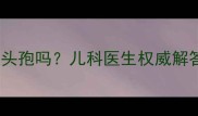 7个月宝宝能吃头孢吗儿科医生权威解答与用药指南全