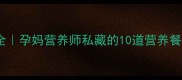 孕期半流食食谱大全孕妈营养师私藏的10道营养餐单收藏夹必备