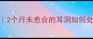 宝宝耳洞护理全攻略2个月未愈合的耳洞如何处理新手妈妈必看
