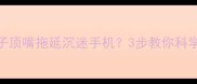 3-12岁孩子顶嘴拖延沉迷手机3步教你科学应对